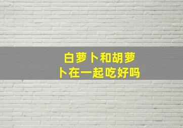 白萝卜和胡萝卜在一起吃好吗