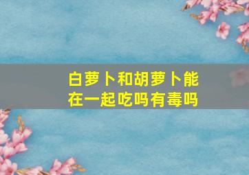 白萝卜和胡萝卜能在一起吃吗有毒吗