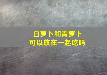 白萝卜和青萝卜可以放在一起吃吗