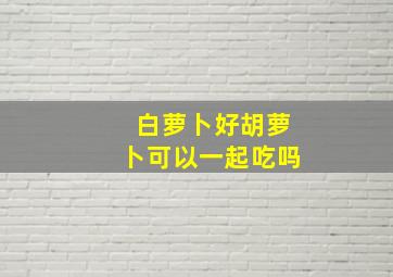 白萝卜好胡萝卜可以一起吃吗