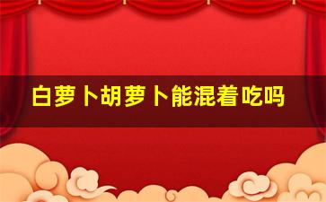 白萝卜胡萝卜能混着吃吗