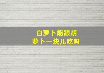 白萝卜能跟胡萝卜一块儿吃吗