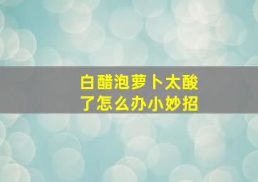 白醋泡萝卜太酸了怎么办小妙招