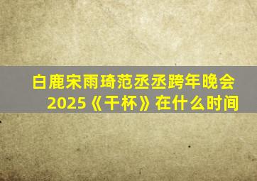 白鹿宋雨琦范丞丞跨年晚会2025《干杯》在什么时间