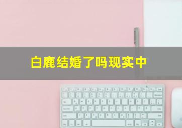 白鹿结婚了吗现实中