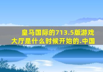 皇马国际的713.5版游戏大厅是什么时候开始的.中国