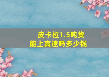 皮卡拉1.5吨货能上高速吗多少钱