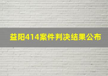 益阳414案件判决结果公布