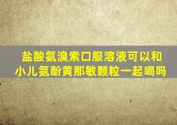 盐酸氨溴索口服溶液可以和小儿氨酚黄那敏颗粒一起喝吗