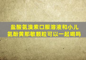 盐酸氨溴索口服溶液和小儿氨酚黄那敏颗粒可以一起喝吗