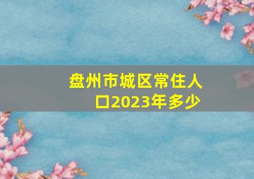 盘州市城区常住人口2023年多少