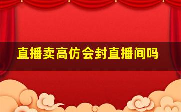 直播卖高仿会封直播间吗