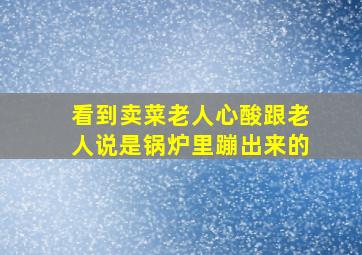 看到卖菜老人心酸跟老人说是锅炉里蹦出来的