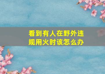 看到有人在野外违规用火时该怎么办