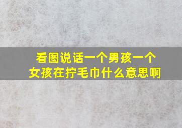 看图说话一个男孩一个女孩在拧毛巾什么意思啊