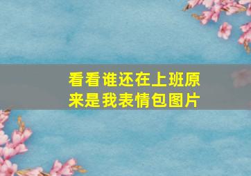 看看谁还在上班原来是我表情包图片