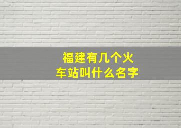 福建有几个火车站叫什么名字