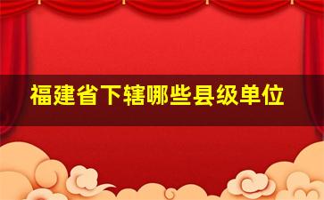 福建省下辖哪些县级单位