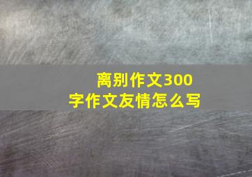 离别作文300字作文友情怎么写