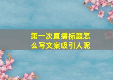 第一次直播标题怎么写文案吸引人呢