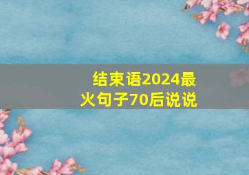 结束语2024最火句子70后说说