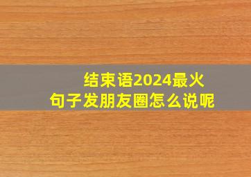 结束语2024最火句子发朋友圈怎么说呢