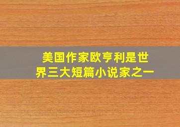 美国作家欧亨利是世界三大短篇小说家之一