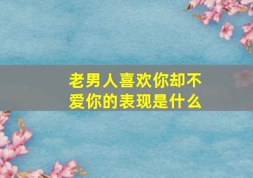 老男人喜欢你却不爱你的表现是什么