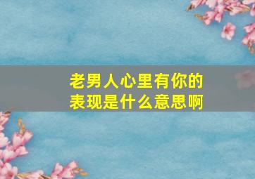 老男人心里有你的表现是什么意思啊