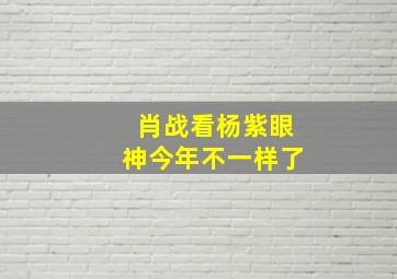 肖战看杨紫眼神今年不一样了