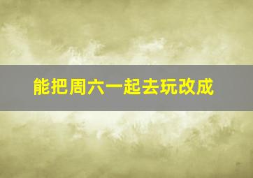 能把周六一起去玩改成