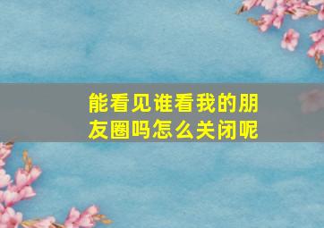 能看见谁看我的朋友圈吗怎么关闭呢