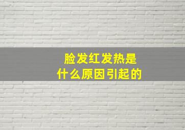 脸发红发热是什么原因引起的