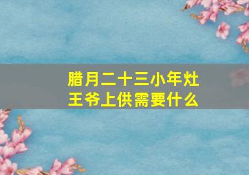 腊月二十三小年灶王爷上供需要什么