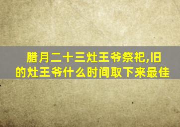 腊月二十三灶王爷祭祀,旧的灶王爷什么时间取下来最佳