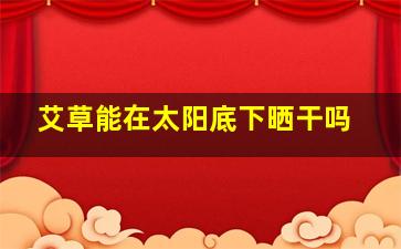 艾草能在太阳底下晒干吗