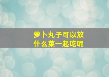 萝卜丸子可以放什么菜一起吃呢