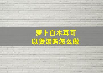 萝卜白木耳可以煲汤吗怎么做