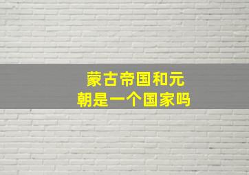 蒙古帝国和元朝是一个国家吗