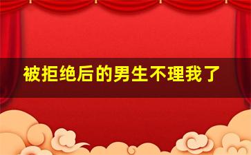 被拒绝后的男生不理我了