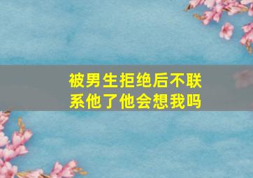 被男生拒绝后不联系他了他会想我吗