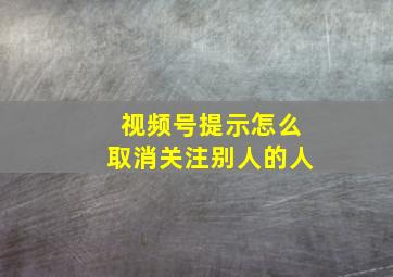 视频号提示怎么取消关注别人的人