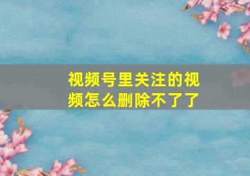 视频号里关注的视频怎么删除不了了