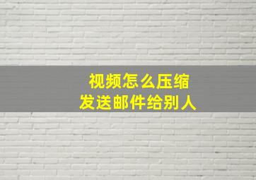 视频怎么压缩发送邮件给别人