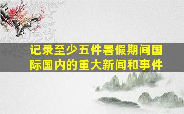 记录至少五件暑假期间国际国内的重大新闻和事件