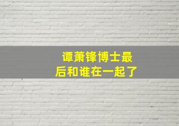 谭萧锋博士最后和谁在一起了