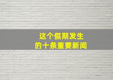 这个假期发生的十条重要新闻