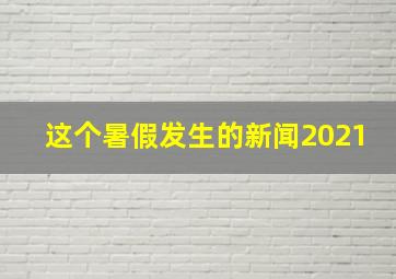 这个暑假发生的新闻2021