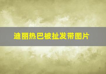 迪丽热巴被扯发带图片