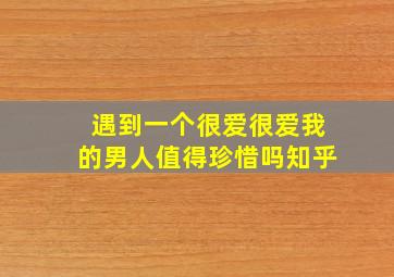 遇到一个很爱很爱我的男人值得珍惜吗知乎